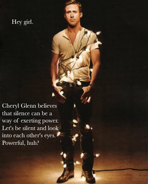 Ryan Gosling: Hey girl, Cheryl Glenn believes that silence can be a way of exerting power. Let's be silent and look into each other's eyes. Powerful, huh?